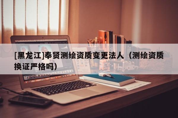 [黑龍江]奉賢測繪資質(zhì)變更法人（測繪資質(zhì)換證嚴(yán)格嗎）