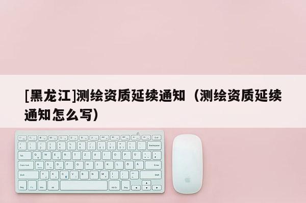 [黑龍江]測繪資質(zhì)延續(xù)通知（測繪資質(zhì)延續(xù)通知怎么寫）