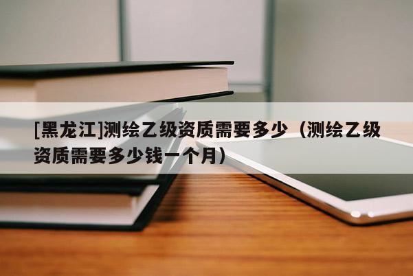 [黑龍江]測繪乙級資質(zhì)需要多少（測繪乙級資質(zhì)需要多少錢一個月）