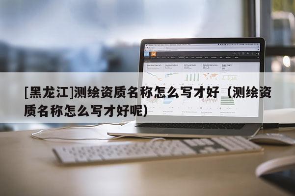 [黑龍江]測繪資質(zhì)名稱怎么寫才好（測繪資質(zhì)名稱怎么寫才好呢）