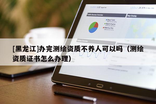 [黑龍江]辦完測繪資質(zhì)不養(yǎng)人可以嗎（測繪資質(zhì)證書怎么辦理）