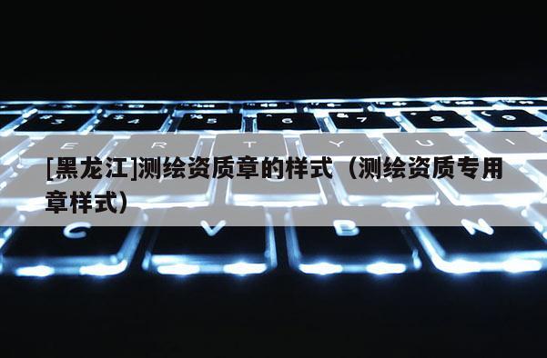 [黑龍江]測繪資質(zhì)章的樣式（測繪資質(zhì)專用章樣式）