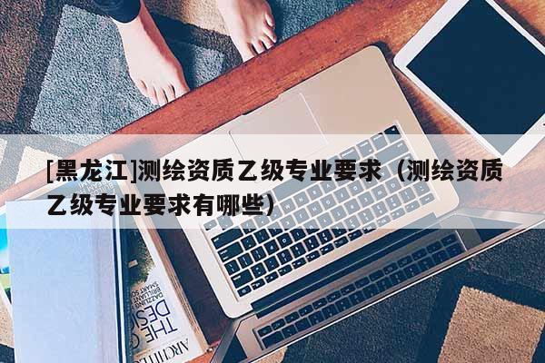 [黑龍江]測繪資質(zhì)乙級專業(yè)要求（測繪資質(zhì)乙級專業(yè)要求有哪些）