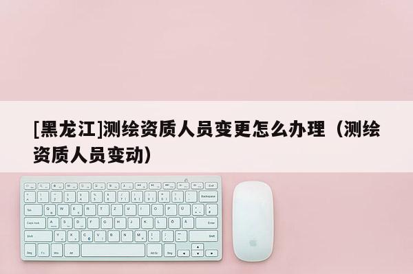 [黑龍江]測繪資質(zhì)人員變更怎么辦理（測繪資質(zhì)人員變動）