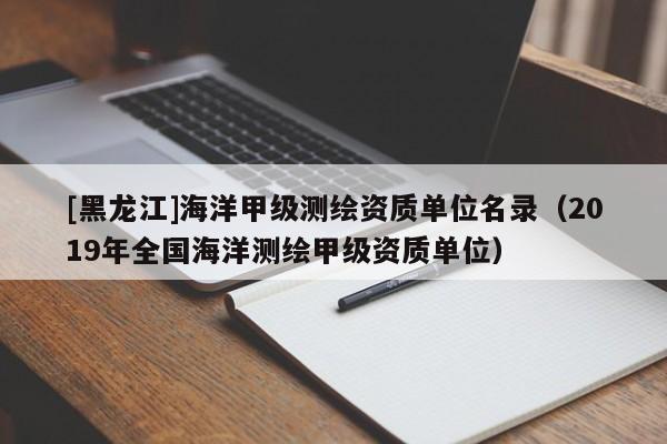 [黑龍江]海洋甲級測繪資質(zhì)單位名錄（2019年全國海洋測繪甲級資質(zhì)單位）