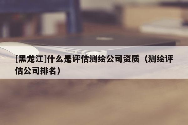 [黑龍江]什么是評估測繪公司資質(zhì)（測繪評估公司排名）