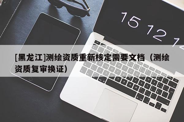 [黑龍江]測繪資質(zhì)重新核定需要文檔（測繪資質(zhì)復(fù)審換證）
