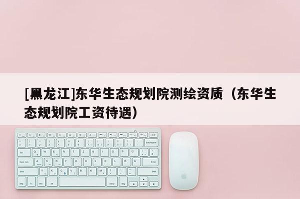 [黑龍江]東華生態(tài)規(guī)劃院測繪資質(zhì)（東華生態(tài)規(guī)劃院工資待遇）