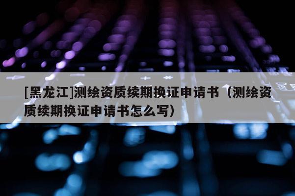 [黑龍江]測繪資質(zhì)續(xù)期換證申請書（測繪資質(zhì)續(xù)期換證申請書怎么寫）