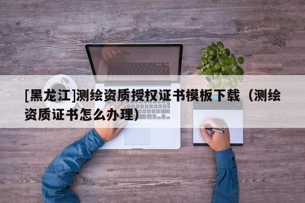 [黑龍江]測繪資質(zhì)授權(quán)證書模板下載（測繪資質(zhì)證書怎么辦理）