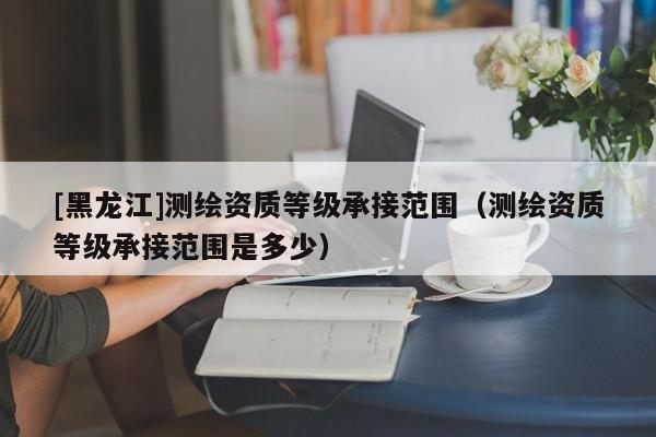 [黑龍江]測繪資質(zhì)等級承接范圍（測繪資質(zhì)等級承接范圍是多少）