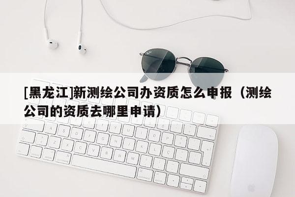 [黑龍江]新測繪公司辦資質(zhì)怎么申報（測繪公司的資質(zhì)去哪里申請）