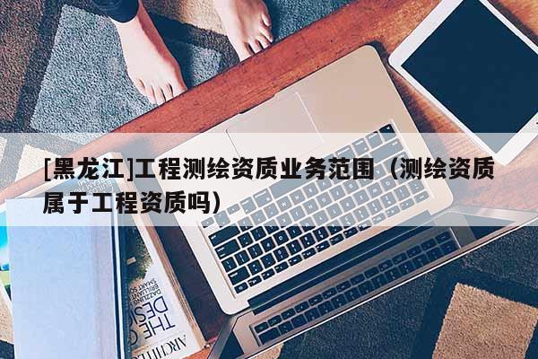 [黑龍江]工程測繪資質(zhì)業(yè)務范圍（測繪資質(zhì)屬于工程資質(zhì)嗎）