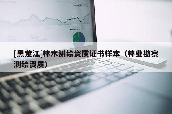 [黑龍江]林木測繪資質(zhì)證書樣本（林業(yè)勘察測繪資質(zhì)）