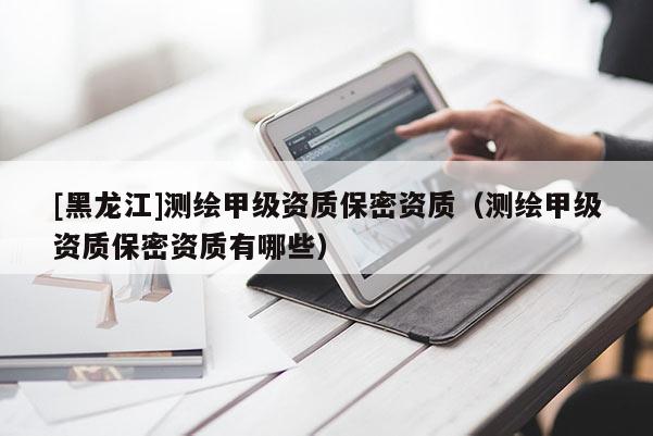 [黑龍江]測繪甲級資質(zhì)保密資質(zhì)（測繪甲級資質(zhì)保密資質(zhì)有哪些）