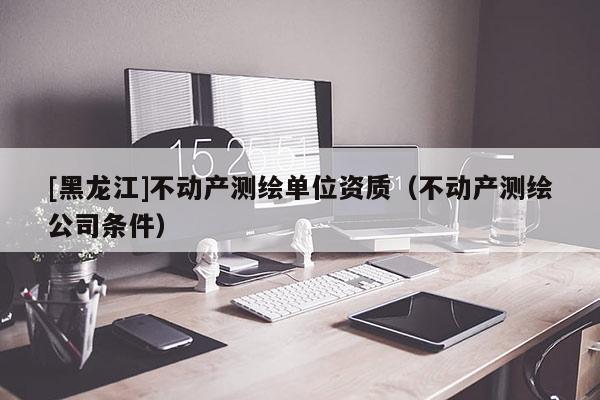 [黑龍江]不動產(chǎn)測繪單位資質(zhì)（不動產(chǎn)測繪公司條件）