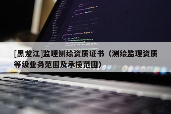 [黑龍江]監(jiān)理測繪資質(zhì)證書（測繪監(jiān)理資質(zhì)等級業(yè)務(wù)范圍及承攬范圍）