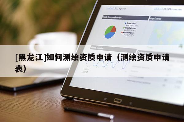 [黑龍江]如何測繪資質(zhì)申請（測繪資質(zhì)申請表）