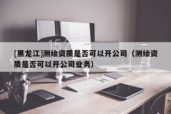 [黑龍江]測繪資質(zhì)是否可以開公司（測繪資質(zhì)是否可以開公司業(yè)務(wù)）
