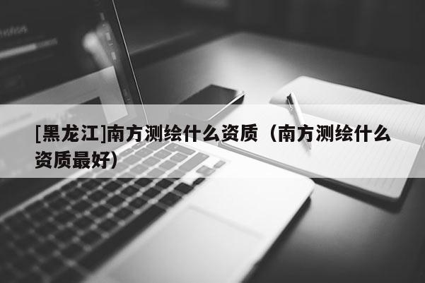 [黑龍江]南方測繪什么資質(zhì)（南方測繪什么資質(zhì)最好）