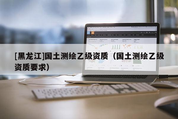 [黑龍江]國土測繪乙級資質(zhì)（國土測繪乙級資質(zhì)要求）