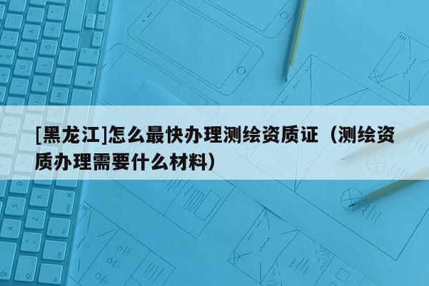 [黑龍江]怎么最快辦理測繪資質(zhì)證（測繪資質(zhì)辦理需要什么材料）