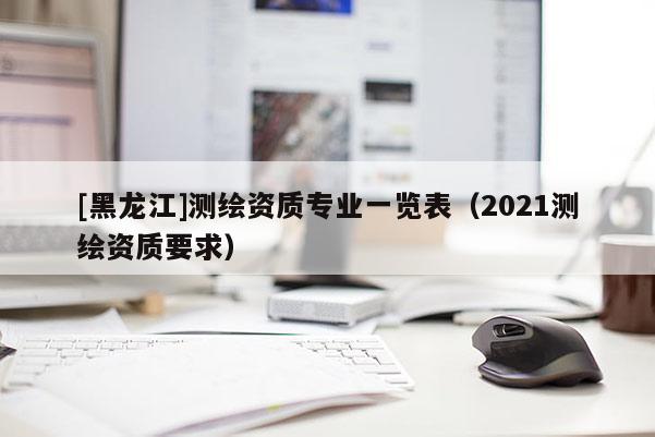 [黑龍江]測繪資質(zhì)專業(yè)一覽表（2021測繪資質(zhì)要求）