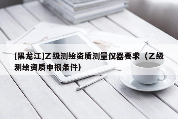 [黑龍江]乙級(jí)測繪資質(zhì)測量儀器要求（乙級(jí)測繪資質(zhì)申報(bào)條件）