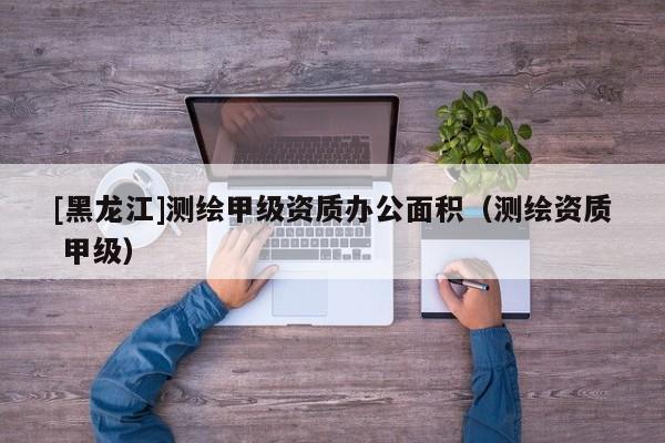 [黑龍江]測繪甲級(jí)資質(zhì)辦公面積（測繪資質(zhì) 甲級(jí)）
