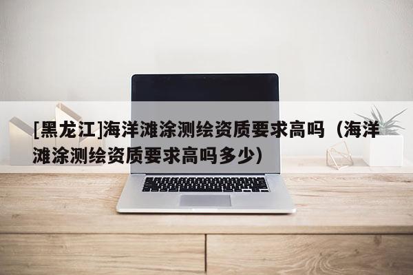 [黑龍江]海洋灘涂測繪資質(zhì)要求高嗎（海洋灘涂測繪資質(zhì)要求高嗎多少）