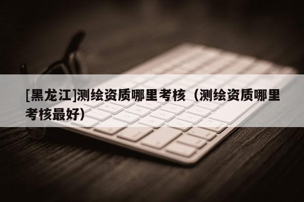 [黑龍江]測繪資質(zhì)哪里考核（測繪資質(zhì)哪里考核最好）