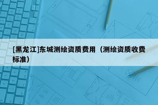 [黑龍江]東城測繪資質(zhì)費(fèi)用（測繪資質(zhì)收費(fèi)標(biāo)準(zhǔn)）