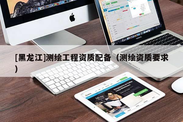 [黑龍江]測(cè)繪工程資質(zhì)配備（測(cè)繪資質(zhì)要求）