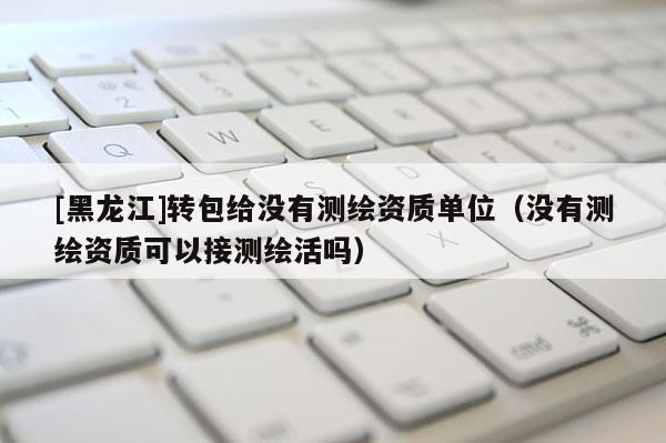 [黑龍江]轉(zhuǎn)包給沒有測(cè)繪資質(zhì)單位（沒有測(cè)繪資質(zhì)可以接測(cè)繪活嗎）