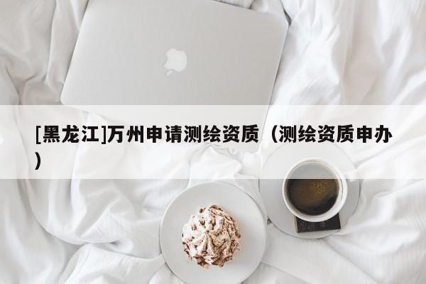[黑龍江]萬州申請測繪資質(zhì)（測繪資質(zhì)申辦）
