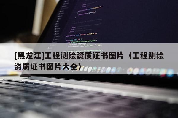 [黑龍江]工程測繪資質(zhì)證書圖片（工程測繪資質(zhì)證書圖片大全）
