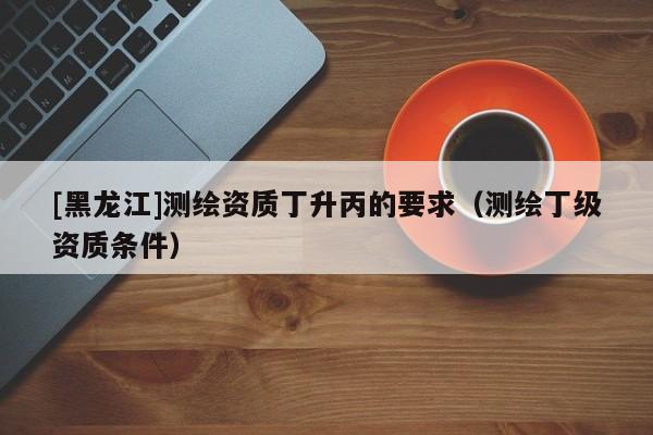 [黑龍江]測繪資質(zhì)丁升丙的要求（測繪丁級(jí)資質(zhì)條件）