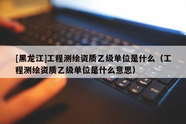 [黑龍江]工程測繪資質乙級單位是什么（工程測繪資質乙級單位是什么意思）