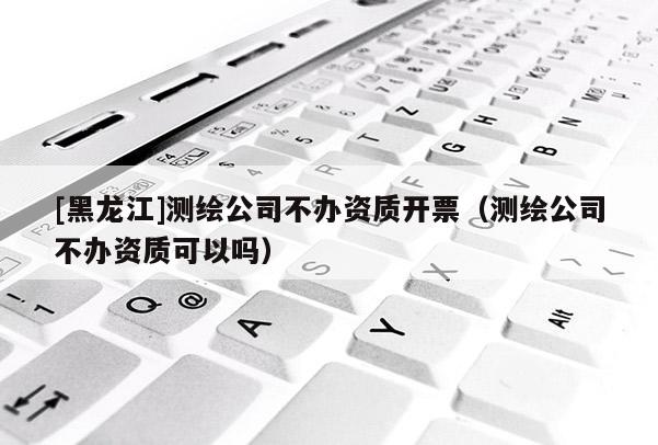 [黑龍江]測繪公司不辦資質開票（測繪公司不辦資質可以嗎）