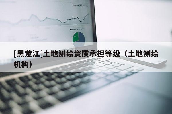 [黑龍江]土地測繪資質承擔等級（土地測繪機構）