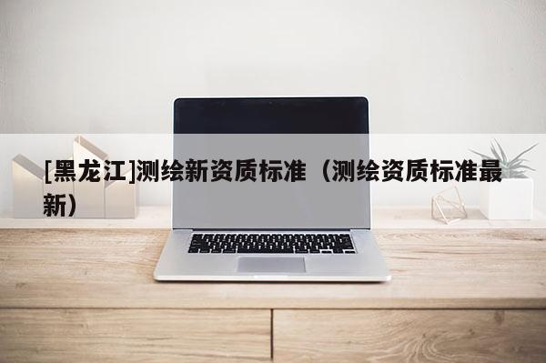 [黑龍江]測繪新資質標準（測繪資質標準最新）