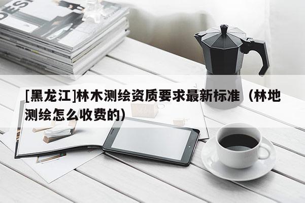 [黑龍江]林木測繪資質要求最新標準（林地測繪怎么收費的）