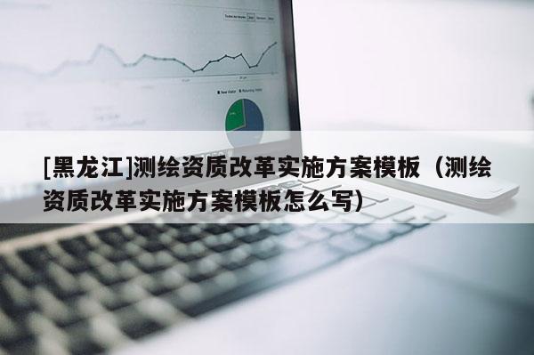 [黑龍江]測繪資質(zhì)改革實(shí)施方案模板（測繪資質(zhì)改革實(shí)施方案模板怎么寫）