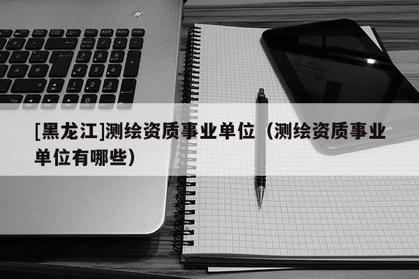 [黑龍江]測繪資質(zhì)事業(yè)單位（測繪資質(zhì)事業(yè)單位有哪些）