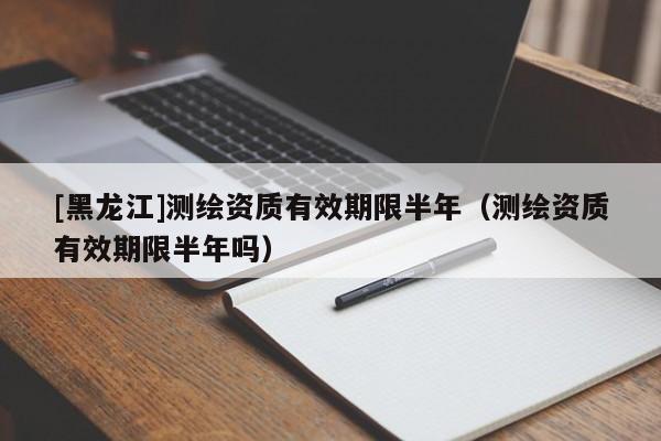 [黑龍江]測繪資質(zhì)有效期限半年（測繪資質(zhì)有效期限半年嗎）
