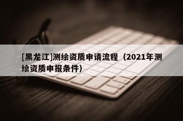 [黑龍江]測繪資質(zhì)申請流程（2021年測繪資質(zhì)申報(bào)條件）