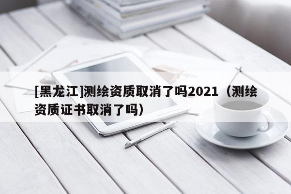 [黑龍江]測繪資質(zhì)取消了嗎2021（測繪資質(zhì)證書取消了嗎）