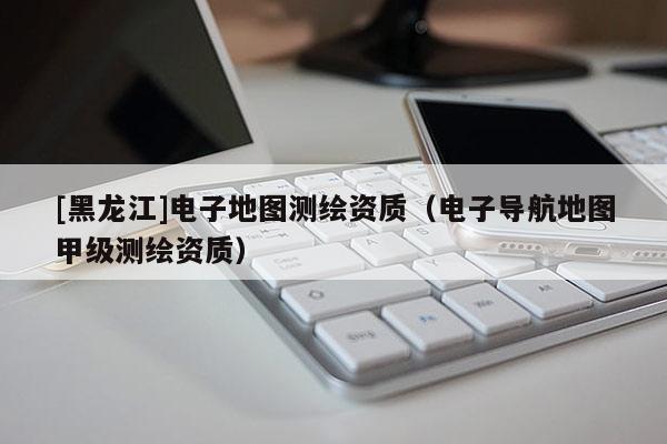 [黑龍江]電子地圖測繪資質(zhì)（電子導(dǎo)航地圖甲級測繪資質(zhì)）