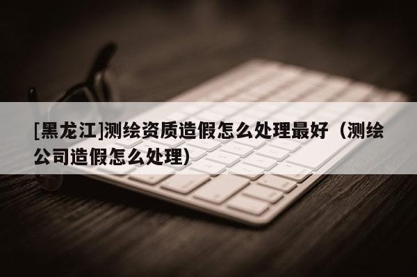 [黑龍江]測繪資質(zhì)造假怎么處理最好（測繪公司造假怎么處理）