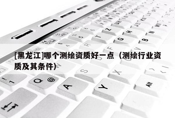 [黑龍江]哪個測繪資質(zhì)好一點（測繪行業(yè)資質(zhì)及其條件）